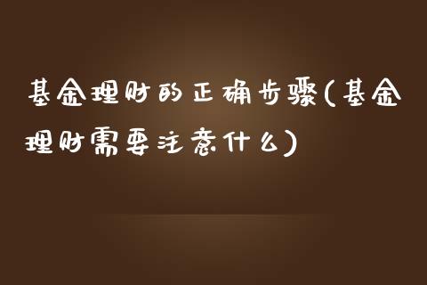 基金理财的正确步骤(基金理财需要注意什么)
