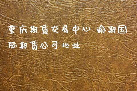 重庆期货交易中心 渝期国际期货公司地址