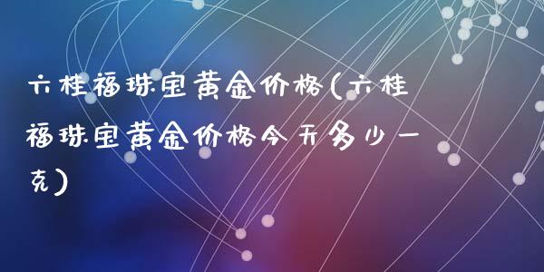 六桂福珠宝黄金价格(六桂福珠宝黄金价格今天多少一克)