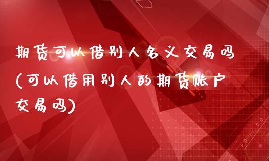 期货可以借别人名义交易吗(可以借用别人的期货账户交易吗)