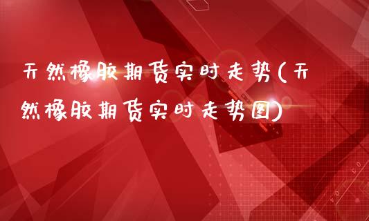 天然橡胶期货实时走势(天然橡胶期货实时走势图)