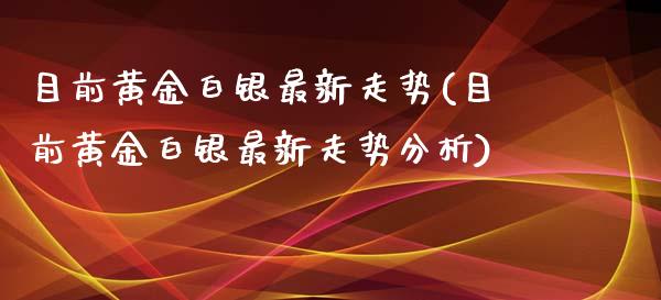 目前黄金白银最新走势(目前黄金白银最新走势分析)