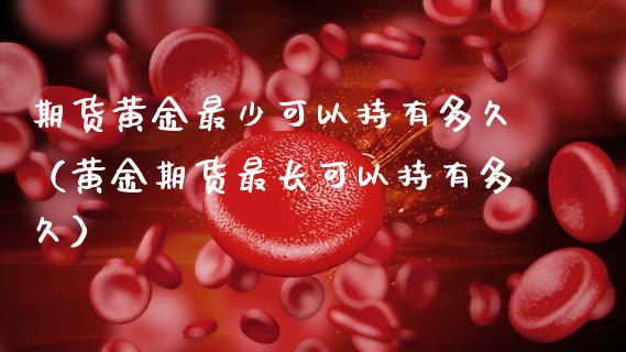 期货黄金最少可以持有多久（黄金期货最长可以持有多久）