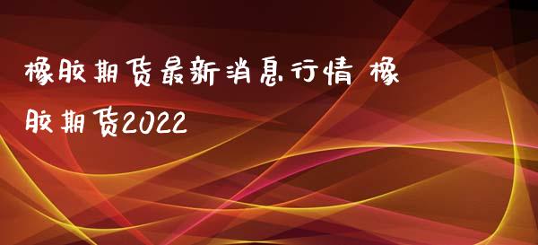 橡胶期货最新消息行情 橡胶期货2022_https://www.dglong8.com_内盘期货_第1张