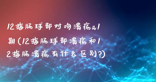 12指肠球部对吻溃疡a1期(12指肠球部溃疡和12指肠溃疡有什么区别?)