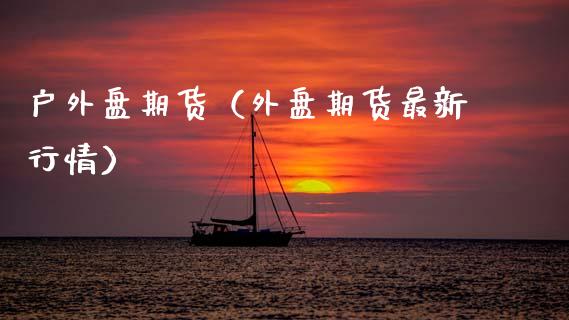 户外盘期货（外盘期货最新行情）