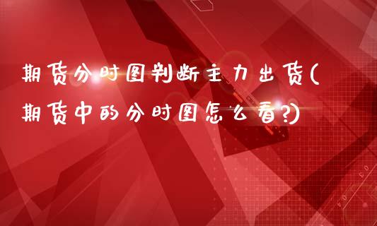 期货分时图判断主力出货(期货中的分时图怎么看?)