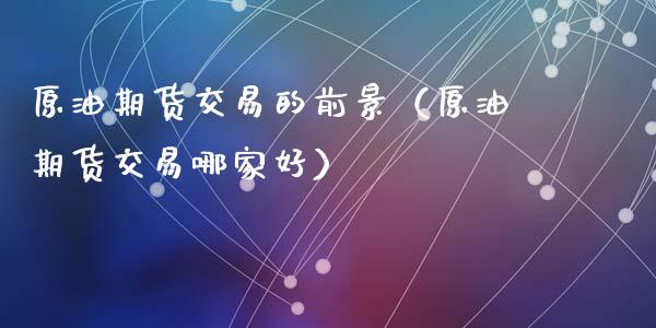 原油期货交易的前景（原油期货交易哪家好）