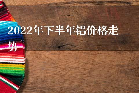 2022年下半年铝价格走势