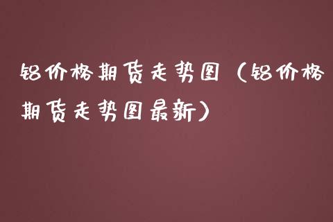 铝价格期货走势图（铝价格期货走势图最新）
