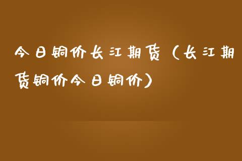 今日铜价长江期货（长江期货铜价今日铜价）