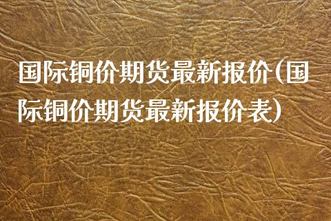 国际铜价期货最新报价(国际铜价期货最新报价表)