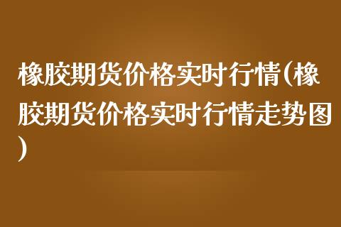 橡胶期货价格实时行情(橡胶期货价格实时行情走势图)