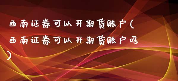 西南证券可以开期货账户(西南证券可以开期货账户吗)
