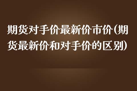 期货对手价最新价市价(期货最新价和对手价的区别)