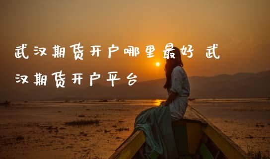 武汉期货开户哪里最好 武汉期货开户平台