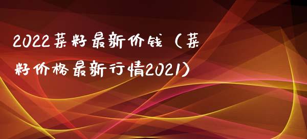 2022菜籽最新价钱（菜籽价格最新行情2021）