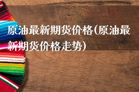 原油最新期货价格(原油最新期货价格走势)