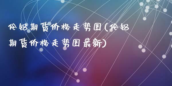 伦铝期货价格走势图(伦铝期货价格走势图最新)