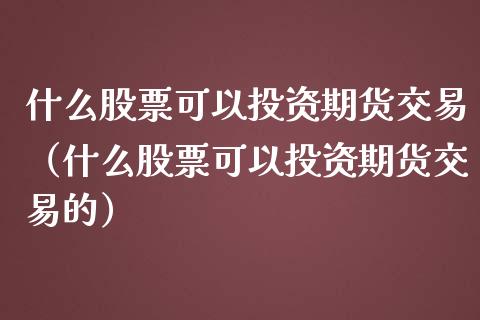 什么股票可以投资期货交易（什么股票可以投资期货交易的）
