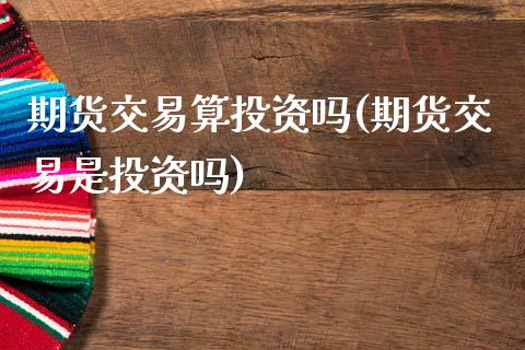 期货交易算投资吗(期货交易是投资吗)