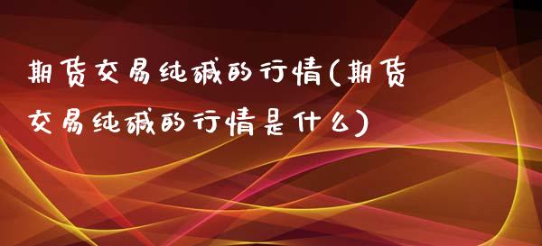 期货交易纯碱的行情(期货交易纯碱的行情是什么)