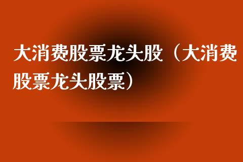 大消费股票龙头股(大消费股票龙头股票)_财经要闻_第1张_宇龙理财网 大消费股票龙头股(大消费股票龙头股票)_https://www.dglong8.com_财经要闻_第1张