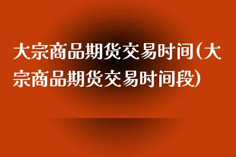 大宗商品期货交易时间(大宗商品期货交易时间段)