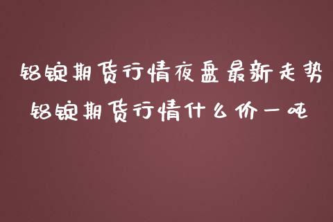 铝锭期货行情夜盘最新走势 铝锭期货行情什么价一吨_https://www.dglong8.com_财经要闻_第1张