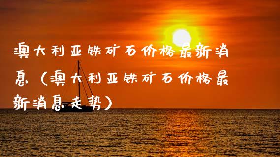澳大利亚铁矿石价格最新消息（澳大利亚铁矿石价格最新消息走势）