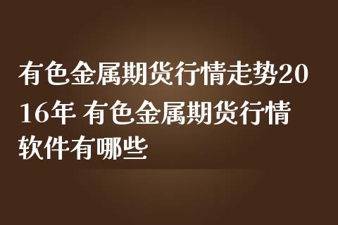 有色金属期货行情走势2016年 有色金属期货行情软件有哪些