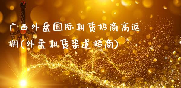 广西外盘国际期货招商高返佣(外盘期货渠道招商)