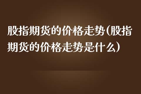 股指期货的价格走势(股指期货的价格走势是什么)