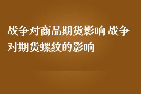 战争对商品期货影响 战争对期货螺纹的影响