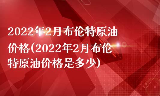 2022年2月布伦特原油价格(2022年2月布伦特原油价格是多少)