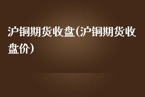 沪铜期货收盘(沪铜期货收盘价)