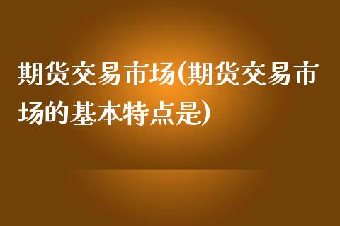 期货交易市场(期货交易市场的基本特点是)