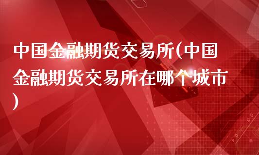 中国金融期货交易所(中国金融期货交易所在哪个城市)