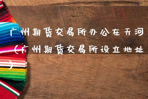 广州期货交易所办公在天河（广州期货交易所设立地址）