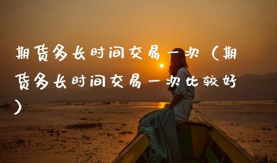 期货多长时间交易一次（期货多长时间交易一次比较好）