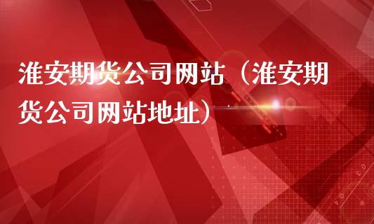 淮安期货公司网站（淮安期货公司网站地址）