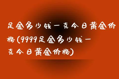 足金多少钱一克今日黄金价格(9999足金多少钱一克今日黄金价格)