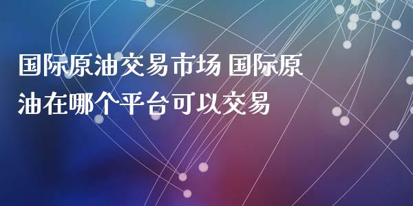国际原油交易市场 国际原油在哪个平台可以交易