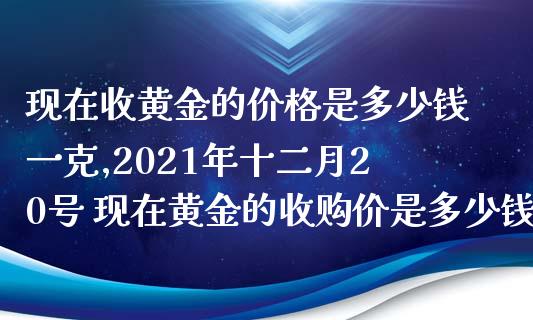 现在收黄金的价格是多少钱一克,2021年十二月20号 现在黄金的收购价是多少钱一克