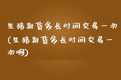 生猪期货多长时间交易一次(生猪期货多长时间交易一次啊)