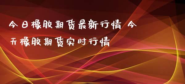 今日橡胶期货最新行情 今天橡胶期货实时行情