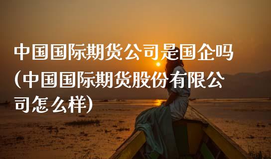 中国国际期货公司是国企吗(中国国际期货股份有限公司怎么样)