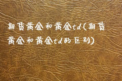 期货黄金和黄金td(期货黄金和黄金td的区别)