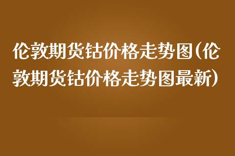 伦敦期货钴价格走势图(伦敦期货钴价格走势图最新)