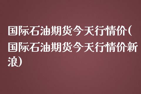 国际石油期货今天行情价(国际石油期货今天行情价新浪)